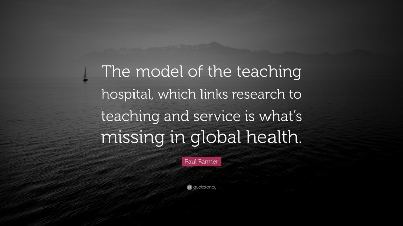 Paul Farmer Quote: “The model of the teaching hospital, which links research to teaching and service is what’s missing in global health.”