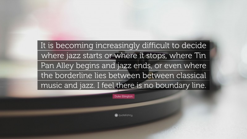 Duke Ellington Quote: “It is becoming increasingly difficult to decide where jazz starts or where it stops, where Tin Pan Alley begins and jazz ends, or even where the borderline lies between between classical music and jazz. I feel there is no boundary line.”