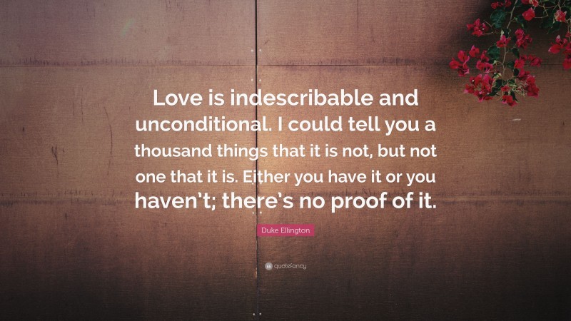Duke Ellington Quote: “Love is indescribable and unconditional. I could tell you a thousand things that it is not, but not one that it is. Either you have it or you haven’t; there’s no proof of it.”
