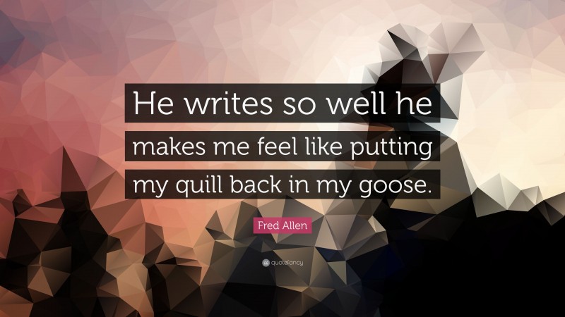 Fred Allen Quote: “He writes so well he makes me feel like putting my quill back in my goose.”