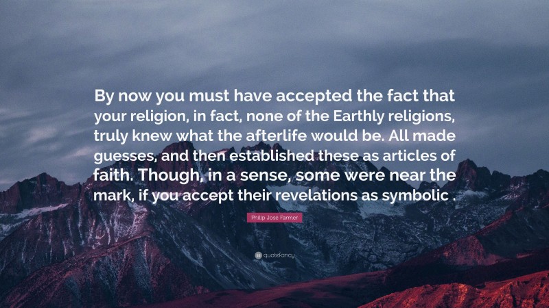Philip José Farmer Quote: “By now you must have accepted the fact that your religion, in fact, none of the Earthly religions, truly knew what the afterlife would be. All made guesses, and then established these as articles of faith. Though, in a sense, some were near the mark, if you accept their revelations as symbolic .”