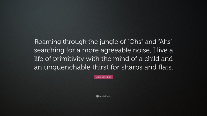 Duke Ellington Quote: “Roaming through the jungle of “Ohs” and “Ahs” searching for a more agreeable noise, I live a life of primitivity with the mind of a child and an unquenchable thirst for sharps and flats.”