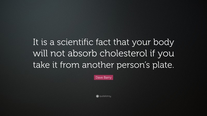 Dave Barry Quote: “It is a scientific fact that your body will not absorb cholesterol if you take it from another person’s plate.”