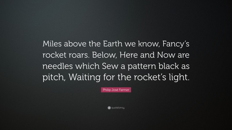 Philip José Farmer Quote: “Miles above the Earth we know, Fancy’s rocket roars. Below, Here and Now are needles which Sew a pattern black as pitch, Waiting for the rocket’s light.”