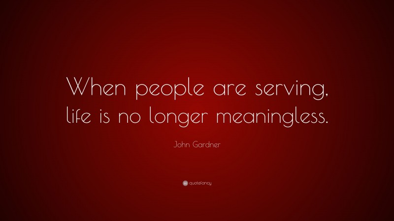 John Gardner Quote: “When people are serving, life is no longer meaningless.”