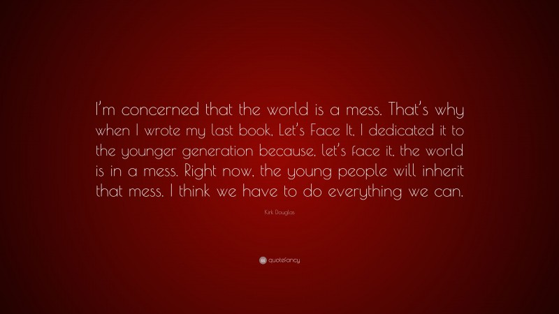 Kirk Douglas Quote: “I’m concerned that the world is a mess. That’s why when I wrote my last book, Let’s Face It, I dedicated it to the younger generation because, let’s face it, the world is in a mess. Right now, the young people will inherit that mess. I think we have to do everything we can.”
