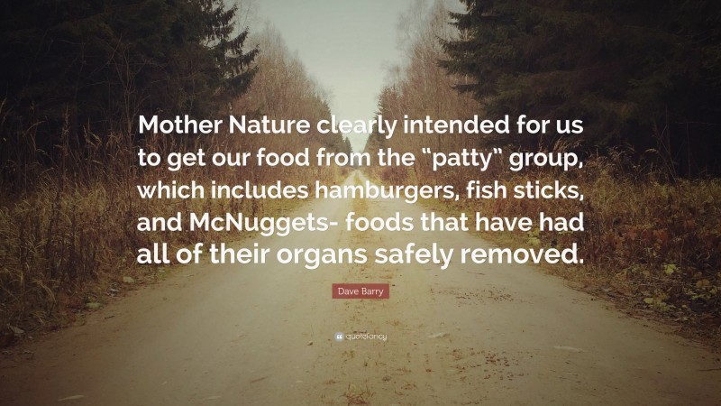 Dave Barry Quote: “Mother Nature clearly intended for us to get our food from the “patty” group, which includes hamburgers, fish sticks, and McNuggets- foods that have had all of their organs safely removed.”