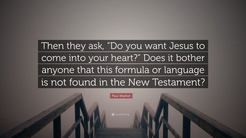 Paul Washer Quote: “Then they ask, “Do you want Jesus to come into your heart?” Does it bother anyone that this formula or language is not found in the New Testament?”