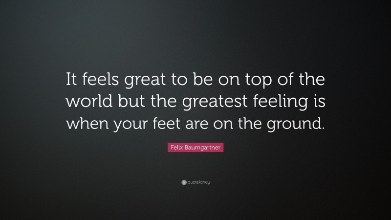 Felix Baumgartner Quote: “It feels great to be on top of the world but the greatest feeling is when your feet are on the ground.”