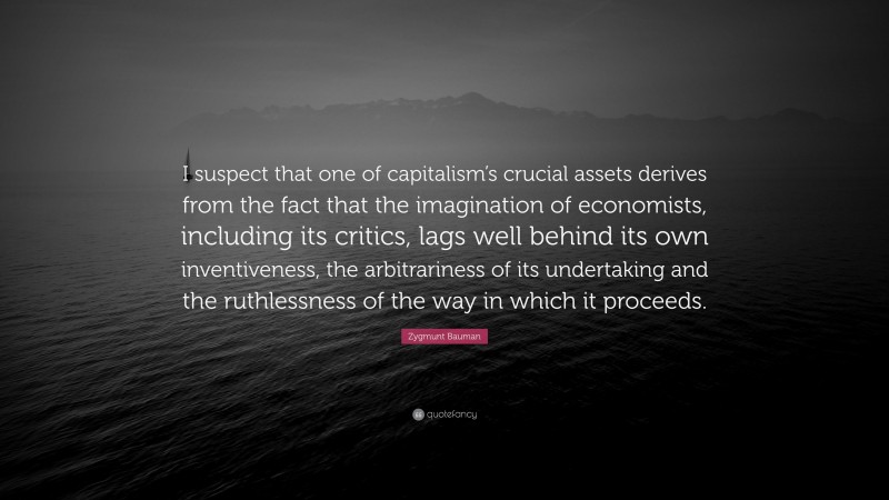 Zygmunt Bauman Quote: “I suspect that one of capitalism’s crucial assets derives from the fact that the imagination of economists, including its critics, lags well behind its own inventiveness, the arbitrariness of its undertaking and the ruthlessness of the way in which it proceeds.”