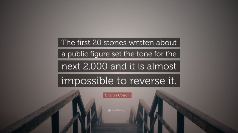 Charles Colson Quote: “The first 20 stories written about a public figure set the tone for the next 2,000 and it is almost impossible to reverse it.”