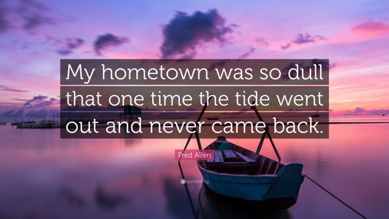Fred Allen Quote: “My hometown was so dull that one time the tide went out and never came back.”