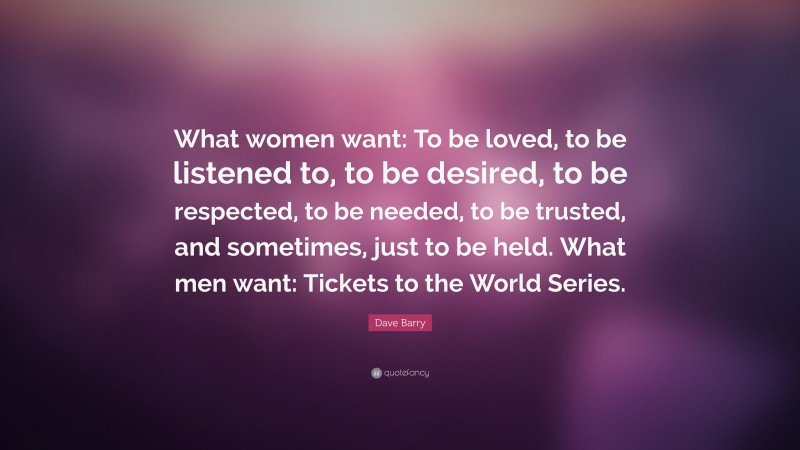 Dave Barry Quote: “What women want: To be loved, to be listened to, to be desired, to be respected, to be needed, to be trusted, and sometimes, just to be held. What men want: Tickets to the World Series.”