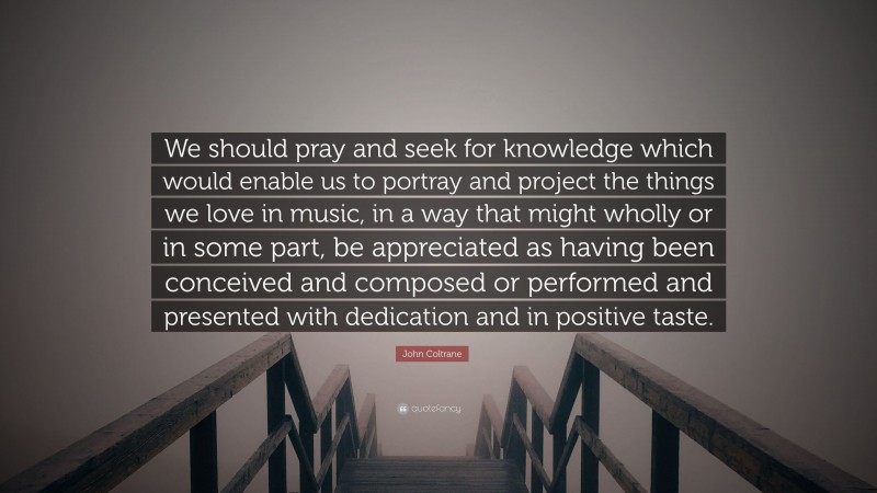 John Coltrane Quote: “We should pray and seek for knowledge which would enable us to portray and project the things we love in music, in a way that might wholly or in some part, be appreciated as having been conceived and composed or performed and presented with dedication and in positive taste.”