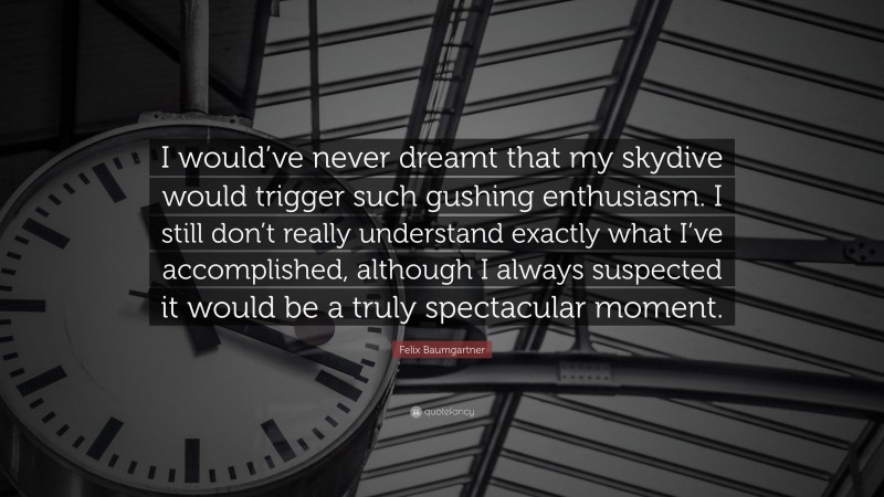 Felix Baumgartner Quote: “I would’ve never dreamt that my skydive would trigger such gushing enthusiasm. I still don’t really understand exactly what I’ve accomplished, although I always suspected it would be a truly spectacular moment.”