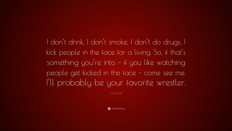 C.M. Punk Quote: “I don’t drink, I don’t smoke, I don’t do drugs. I kick people in the face for a living. So, if that’s something you’re into – if you like watching people get kicked in the face – come see me. I’ll probably be your favorite wrestler.”