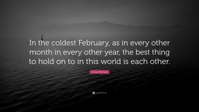 Linda Ellerbee Quote: “In the coldest February, as in every other month in every other year, the best thing to hold on to in this world is each other.”