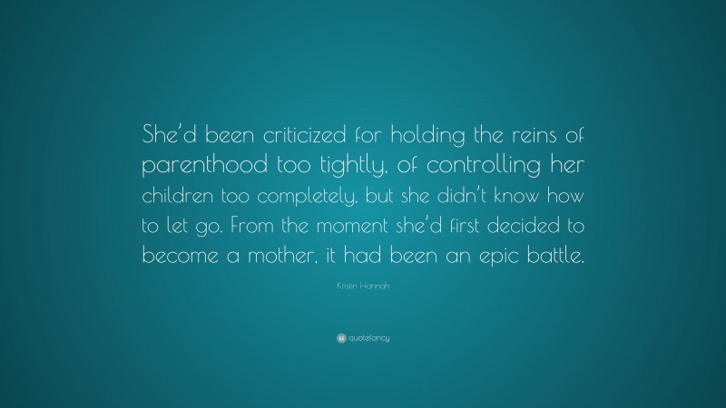 Kristin Hannah Quote: “She’d been criticized for holding the reins of parenthood too tightly, of controlling her children too completely, but she didn’t know how to let go. From the moment she’d first decided to become a mother, it had been an epic battle.”