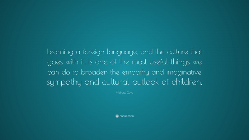Michael Gove Quote: “Learning a foreign language, and the culture that goes with it, is one of the most useful things we can do to broaden the empathy and imaginative sympathy and cultural outlook of children.”