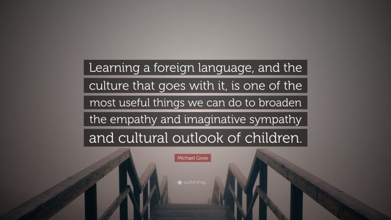 Michael Gove Quote: “Learning a foreign language, and the culture that goes with it, is one of the most useful things we can do to broaden the empathy and imaginative sympathy and cultural outlook of children.”