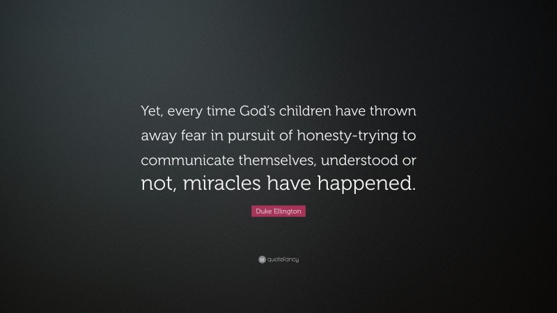 Duke Ellington Quote: “Yet, every time God’s children have thrown away fear in pursuit of honesty-trying to communicate themselves, understood or not, miracles have happened.”