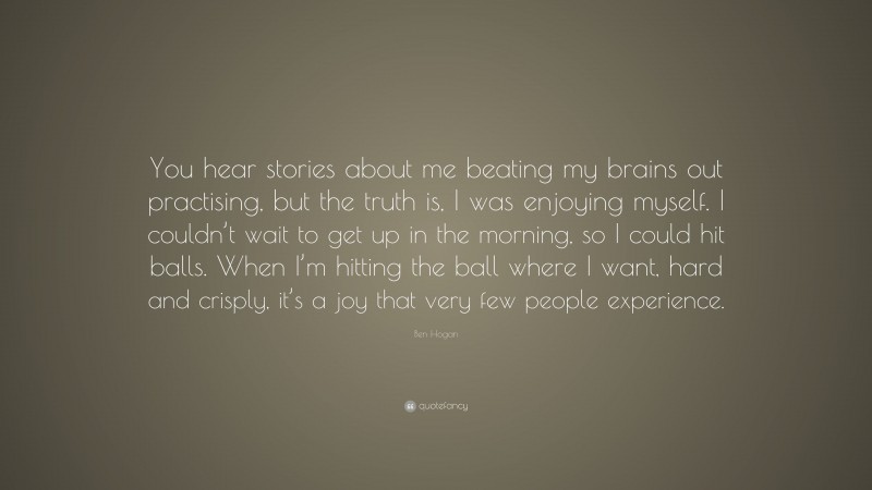 Ben Hogan Quote: “You hear stories about me beating my brains out practising, but the truth is, I was enjoying myself. I couldn’t wait to get up in the morning, so I could hit balls. When I’m hitting the ball where I want, hard and crisply, it’s a joy that very few people experience.”
