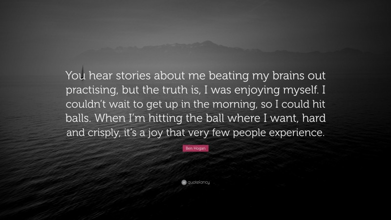Ben Hogan Quote: “You hear stories about me beating my brains out practising, but the truth is, I was enjoying myself. I couldn’t wait to get up in the morning, so I could hit balls. When I’m hitting the ball where I want, hard and crisply, it’s a joy that very few people experience.”