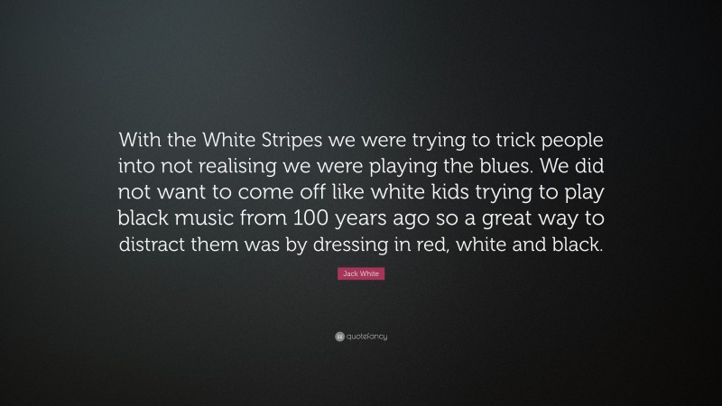 Jack White Quote: “With the White Stripes we were trying to trick people into not realising we were playing the blues. We did not want to come off like white kids trying to play black music from 100 years ago so a great way to distract them was by dressing in red, white and black.”