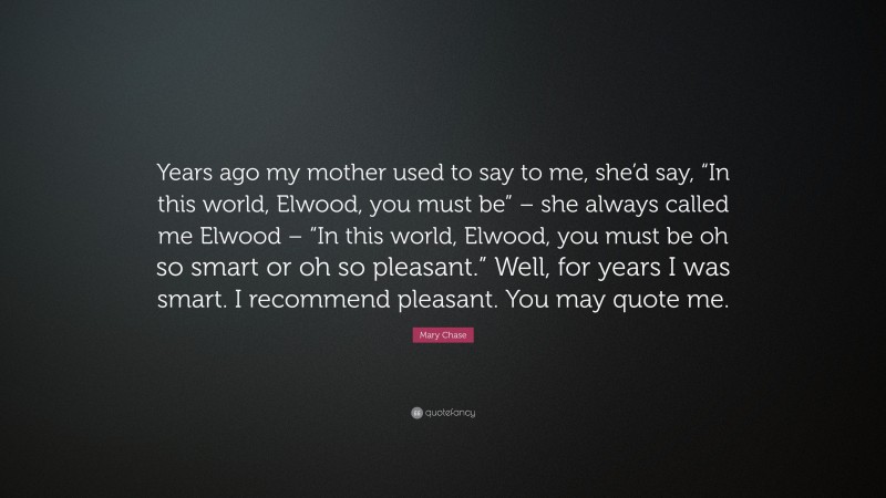 Mary Chase Quote: “Years ago my mother used to say to me, she’d say, “In this world, Elwood, you must be” – she always called me Elwood – “In this world, Elwood, you must be oh so smart or oh so pleasant.” Well, for years I was smart. I recommend pleasant. You may quote me.”