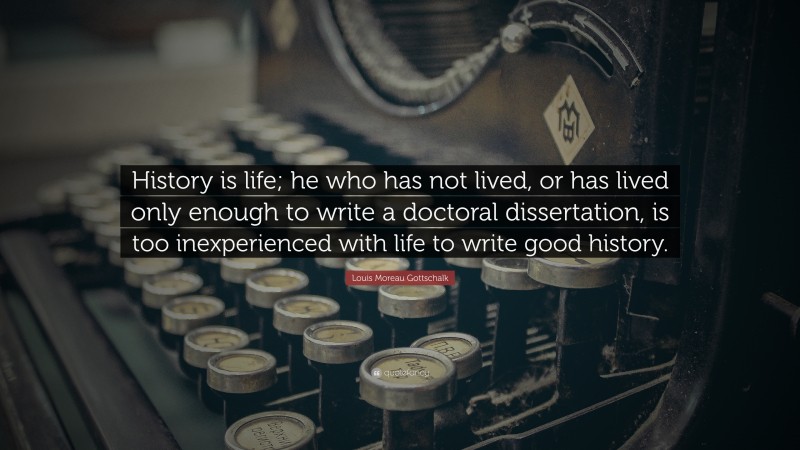 Louis Moreau Gottschalk Quote: “History is life; he who has not lived, or has lived only enough to write a doctoral dissertation, is too inexperienced with life to write good history.”