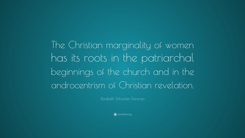 Elisabeth Schussler Fiorenza Quote: “The Christian marginality of women has its roots in the patriarchal beginnings of the church and in the androcentrism of Christian revelation.”