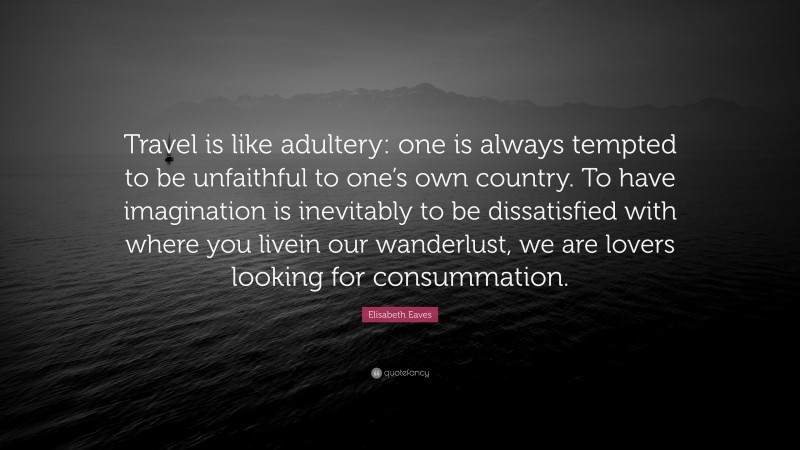 Elisabeth Eaves Quote: “Travel is like adultery: one is always tempted to be unfaithful to one’s own country. To have imagination is inevitably to be dissatisfied with where you livein our wanderlust, we are lovers looking for consummation.”