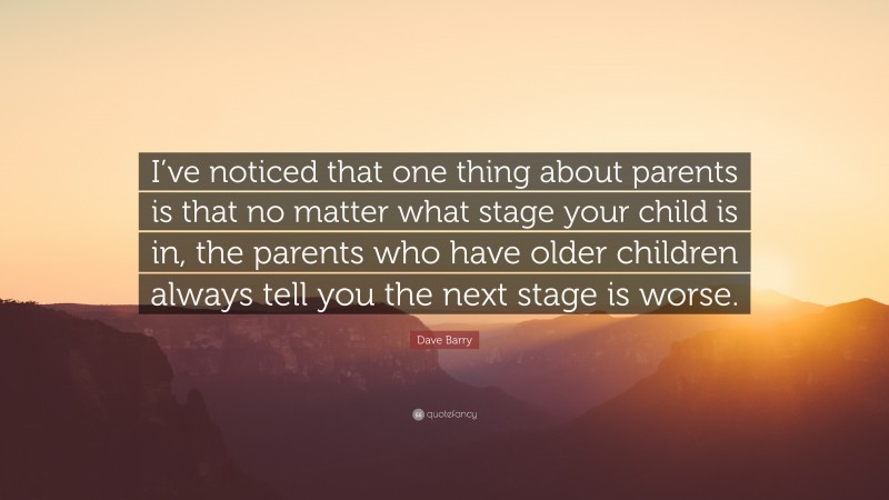 Dave Barry Quote: “I’ve noticed that one thing about parents is that no matter what stage your child is in, the parents who have older children always tell you the next stage is worse.”