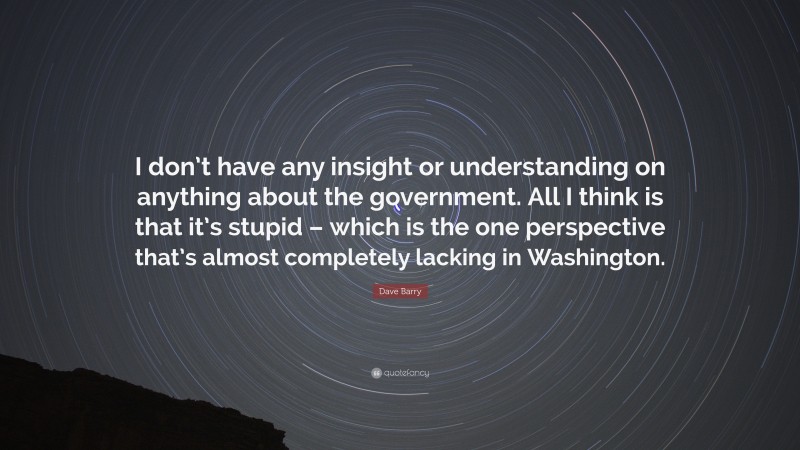 Dave Barry Quote: “I don’t have any insight or understanding on anything about the government. All I think is that it’s stupid – which is the one perspective that’s almost completely lacking in Washington.”