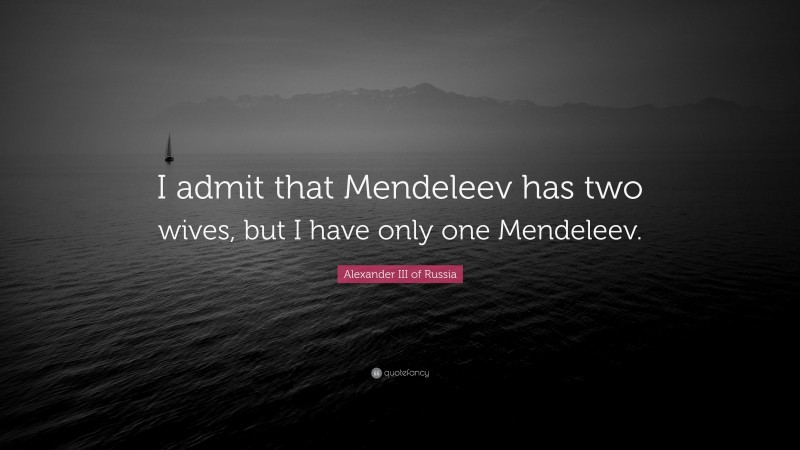 Alexander III of Russia Quote: “I admit that Mendeleev has two wives, but I have only one Mendeleev.”