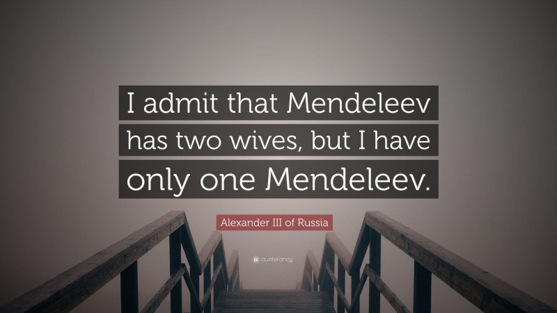 Alexander III of Russia Quote: “I admit that Mendeleev has two wives, but I have only one Mendeleev.”