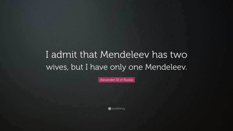 Alexander III of Russia Quote: “I admit that Mendeleev has two wives, but I have only one Mendeleev.”
