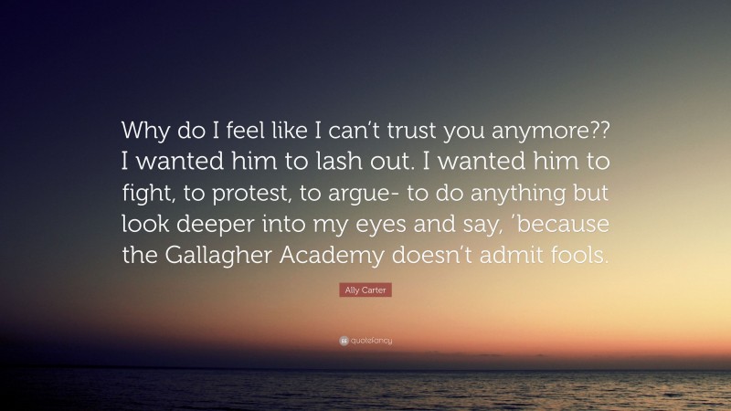 Ally Carter Quote: “Why do I feel like I can’t trust you anymore?? I wanted him to lash out. I wanted him to fight, to protest, to argue- to do anything but look deeper into my eyes and say, ’because the Gallagher Academy doesn’t admit fools.”