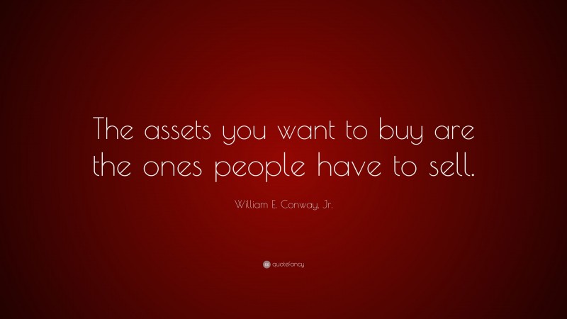 William E. Conway, Jr. Quote: “The assets you want to buy are the ones people have to sell.”
