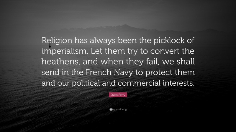 Jules Ferry Quote: “Religion has always been the picklock of imperialism. Let them try to convert the heathens, and when they fail, we shall send in the French Navy to protect them and our political and commercial interests.”