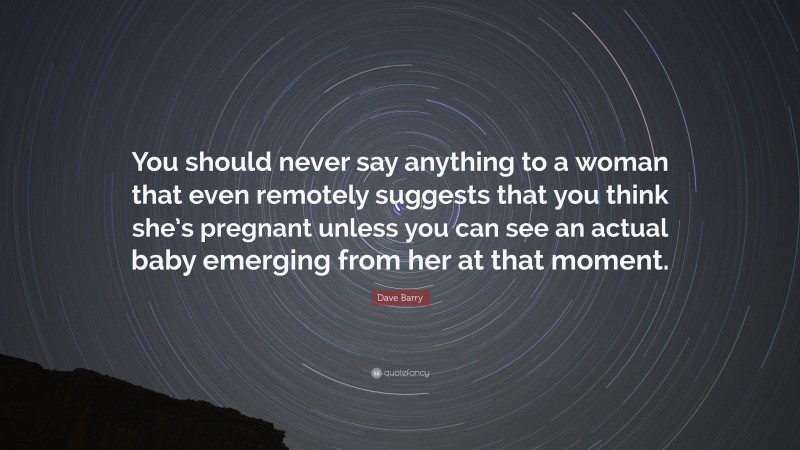 Dave Barry Quote: “You should never say anything to a woman that even remotely suggests that you think she’s pregnant unless you can see an actual baby emerging from her at that moment.”