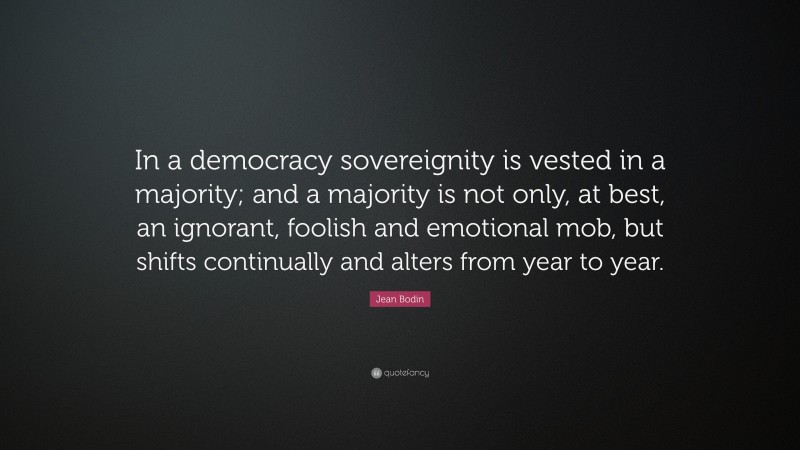 Jean Bodin Quote: “In a democracy sovereignity is vested in a majority; and a majority is not only, at best, an ignorant, foolish and emotional mob, but shifts continually and alters from year to year.”