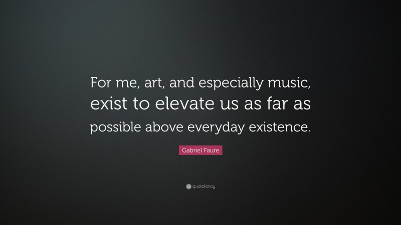 Gabriel Faure Quote: “For me, art, and especially music, exist to elevate us as far as possible above everyday existence.”