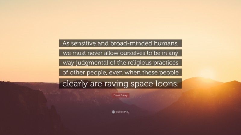 Dave Barry Quote: “As sensitive and broad-minded humans, we must never allow ourselves to be in any way judgmental of the religious practices of other people, even when these people clearly are raving space loons.”