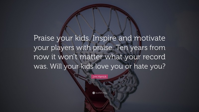 Jim Harrick Quote: “Praise your kids. Inspire and motivate your players with praise. Ten years from now it won’t matter what your record was. Will your kids love you or hate you?”