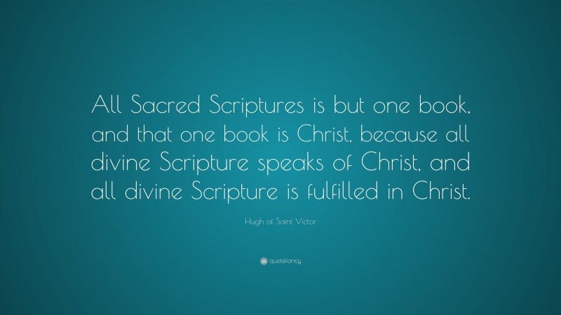 Hugh of Saint Victor Quote: “All Sacred Scriptures is but one book, and that one book is Christ, because all divine Scripture speaks of Christ, and all divine Scripture is fulfilled in Christ.”