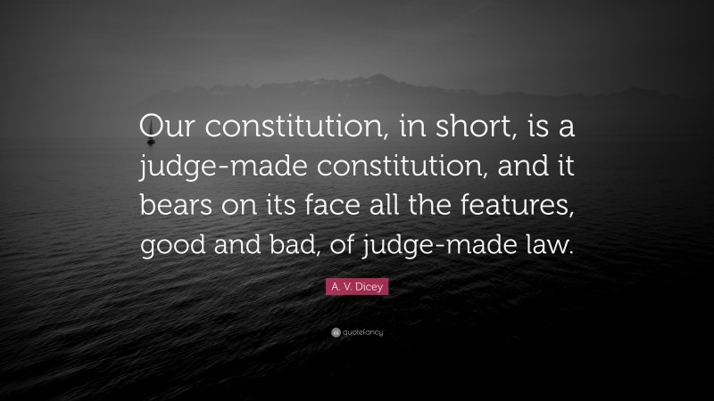 A. V. Dicey Quote: “Our constitution, in short, is a judge-made constitution, and it bears on its face all the features, good and bad, of judge-made law.”