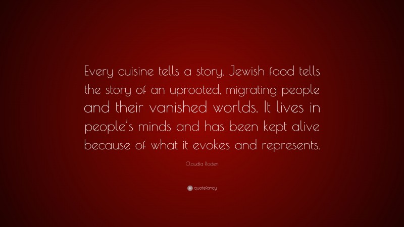 Claudia Roden Quote: “Every cuisine tells a story. Jewish food tells the story of an uprooted, migrating people and their vanished worlds. It lives in people’s minds and has been kept alive because of what it evokes and represents.”