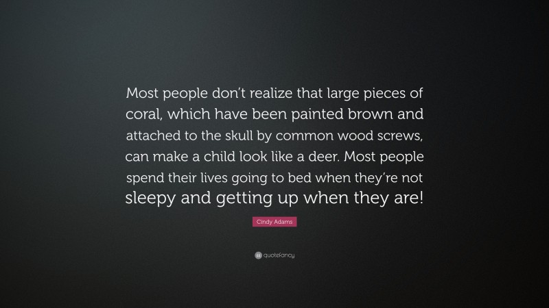 Cindy Adams Quote: “Most people don’t realize that large pieces of coral, which have been painted brown and attached to the skull by common wood screws, can make a child look like a deer. Most people spend their lives going to bed when they’re not sleepy and getting up when they are!”