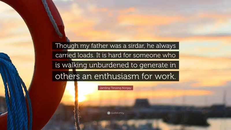 Jamling Tenzing Norgay Quote: “Though my father was a sirdar, he always carried loads. It is hard for someone who is walking unburdened to generate in others an enthusiasm for work.”